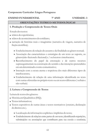 Componente Curricular: Língua Portuguesa

ENSINO FUNDAMENTAL                             7º ANO                  UNIDADE: 3
            ORIENTAÇÕES TEÓRICO-METODOLÓGICAS
 1. Produção e Compreensão de Textos Orais
 Estudo dos textos:
 ! relatos de experiências;
 ! relatos de acontecimentos do cotidiano;
 ! narração de histórias reais e imaginárias (narrativa de viagem, narrativa de
   ficção científica);

     > Estabelecimento de relação do assunto e da finalidade ao gênero textual;
     > Associação das características e estratégias de um texto ao suporte, ao
       gênero(não-ficcional e ficcional) e / ou locutor e interlocutor;
     > Reconhecimento do papel da entonação e de outros recursos
       supraseguimentais na construção do sentido e das intenções pretendidos
       em um determinado evento comunicativo;
     > Interação com a escuta atenta e respeitosa dos mais diferentes tipos de
       interlocutores;
     > Estabelecimento de relação de uma informação identificada no texto
       com outras oferecidas no próprio texto ou em textos diferentes ( verbais e
       não verbais)

 2. Leitura e Compreensão de Textos
 Leitura de textos dos gêneros:
 ! História em Quadrinhos (HQ);
 ! Textos informativos;
 ! Textos expositivos de outras áreas e textos normativos (estatuto, declaração
   de direitos etc.).

     > Localização de informações explícitas e implícitas do texto;
     > Estabelecimento de relações entre partes de um texto, identificando repetições,
       substituições ou associações que contribuem para sua coesão e coerência;



                                         61
 