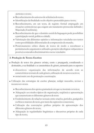 pertence o texto;
    > Reconhecimento do universo de referência do texto;
    > Identificação da finalidade ou do objetivo pretendido para o texto;
    > Reconhecimento, em um texto, de registro formal empregado em
      situações cerimoniosas que exigem um tratamento protocolar definido (
      Majestade, Excelência);
    > Reconhecimento de que o domínio social da linguagem pode possibilitar
      a participação social, política e cidadã;
    > Valorização das diferentes opiniões e informações veiculadas nos textos
      como possibilidades diferenciadas de compreensão do mundo;
    > Posicionamento crítico diante de textos de modo a reconhecer a
      pertinência dos argumentos utilizados, posições ideológicas subjacentes e
      possíveis conteúdos discriminatórios nesse veiculados

3. Produção de Textos Escritos
! Produção de textos dos gêneros: crônica, conto e propaganda, considerando o
  destinatário, a sua finalidade e as características do gênero, atentando para os aspectos:
    > discursivos: organização das informações de acordo com as
      características textuais de cada gênero, utilização de recursos coesivos;
    > notacionais: uso de pontuação e acentuação.

! Utilização das estratégias de escrita: planejar, redigir rascunho, revisar e
  reescrever o texto.

    > Reconhecimento dos apoios gramaticais em que se montam os textos;
    > Adequação aos modos típicos de organização, seqüência e apresentação
      que caracterizam os diferentes gêneros de texto
    > Estabelecimento de relações textuais entre orações, períodos, parágrafos
      ou blocos maiores do texto, por meio de expressões conectoras;
    > Utilização das convenções gráficas próprias da apresentação dos
      diferentes gêneros do texto;
    > Adequação às regularidades lingüísticas e discursivas próprias de cada
      tipo de texto;



                                            65
 
