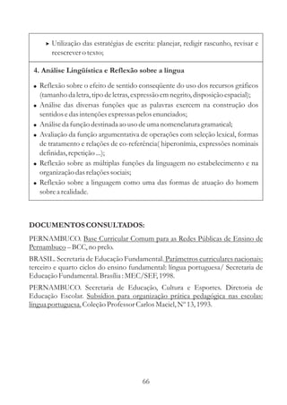 > Utilização das estratégias de escrita: planejar, redigir rascunho, revisar e
         reescrever o texto;

 4. Análise Lingüística e Reflexão sobre a língua

 ! Reflexão sobre o efeito de sentido conseqüente do uso dos recursos gráficos
     (tamanho da letra, tipo de letras, expressão em negrito, disposição espacial);
 !   Análise das diversas funções que as palavras exercem na construção dos
     sentidos e das intenções expressas pelos enunciados;
 !   Análise da função destinada ao uso de uma nomenclatura gramatical;
 !   Avaliação da função argumentativa de operações com seleção lexical, formas
     de tratamento e relações de co-referência( hiperonímia, expressões nominais
     definidas, repetição ...);
 !   Reflexão sobre as múltiplas funções da linguagem no estabelecimento e na
     organização das relações sociais;
 !   Reflexão sobre a linguagem como uma das formas de atuação do homem
     sobre a realidade.



DOCUMENTOS CONSULTADOS:
PERNAMBUCO. Base Curricular Comum para as Redes Públicas de Ensino de
Pernambuco – BCC, no prelo.
BRASIL. Secretaria de Educação Fundamental. Parâmetros curriculares nacionais:
terceiro e quarto ciclos do ensino fundamental: língua portuguesa/ Secretaria de
Educação Fundamental. Brasília : MEC/SEF, 1998.
PERNAMBUCO. Secretaria de Educação, Cultura e Esportes. Diretoria de
Educação Escolar. Subsídios para organização prática pedagógica nas escolas:
língua portuguesa. Coleção Professor Carlos Maciel, Nº 13, 1993.




                                          66
 