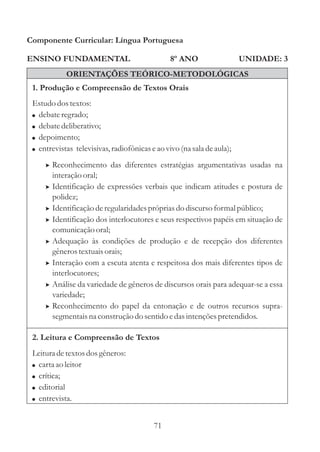 Componente Curricular: Língua Portuguesa

ENSINO FUNDAMENTAL                              8º ANO                  UNIDADE: 3
             ORIENTAÇÕES TEÓRICO-METODOLÓGICAS
 1. Produção e Compreensão de Textos Orais
 Estudo dos textos:
 ! debate regrado;
 ! debate deliberativo;
 ! depoimento;
 ! entrevistas televisivas, radiofônicas e ao vivo (na sala de aula);

     > Reconhecimento das diferentes estratégias argumentativas usadas na
         interação oral;
     >   Identificação de expressões verbais que indicam atitudes e postura de
         polidez;
     >   Identificação de regularidades próprias do discurso formal público;
     >   Identificação dos interlocutores e seus respectivos papéis em situação de
         comunicação oral;
     >   Adequação às condições de produção e de recepção dos diferentes
         gêneros textuais orais;
     >   Interação com a escuta atenta e respeitosa dos mais diferentes tipos de
         interlocutores;
     >   Análise da variedade de gêneros de discursos orais para adequar-se a essa
         variedade;
     >   Reconhecimento do papel da entonação e de outros recursos supra-
         segmentais na construção do sentido e das intenções pretendidos.

 2. Leitura e Compreensão de Textos
 Leitura de textos dos gêneros:
 ! carta ao leitor
 ! crítica;
 ! editorial
 ! entrevista.


                                          71
 