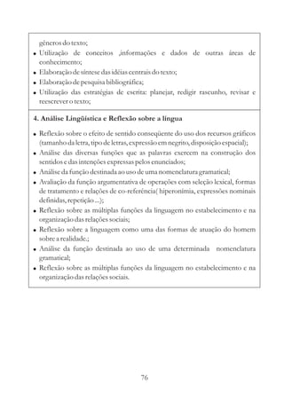 gêneros do texto;
!   Utilização de conceitos ,informações e dados de outras áreas de
    conhecimento;
!   Elaboração de síntese das idéias centrais do texto;
!   Elaboração de pesquisa bibliográfica;
!   Utilização das estratégias de escrita: planejar, redigir rascunho, revisar e
    reescrever o texto;

4. Análise Lingüística e Reflexão sobre a língua

! Reflexão sobre o efeito de sentido conseqüente do uso dos recursos gráficos
    (tamanho da letra, tipo de letras, expressão em negrito, disposição espacial);
!   Análise das diversas funções que as palavras exercem na construção dos
    sentidos e das intenções expressas pelos enunciados;
!   Análise da função destinada ao uso de uma nomenclatura gramatical;
!   Avaliação da função argumentativa de operações com seleção lexical, formas
    de tratamento e relações de co-referência( hiperonímia, expressões nominais
    definidas, repetição ...);
!   Reflexão sobre as múltiplas funções da linguagem no estabelecimento e na
    organização das relações sociais;
!   Reflexão sobre a linguagem como uma das formas de atuação do homem
    sobre a realidade.;
!   Análise da função destinada ao uso de uma determinada nomenclatura
    gramatical;
!   Reflexão sobre as múltiplas funções da linguagem no estabelecimento e na
    organização das relações sociais.




                                        76
 