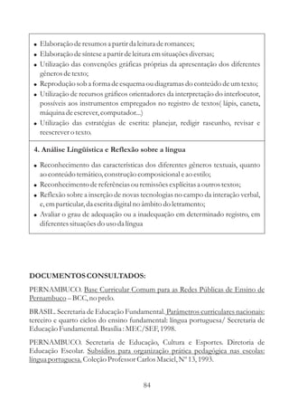 ! Elaboração de resumos a partir da leitura de romances;
 ! Elaboração de síntese a partir de leitura em situações diversas;
 ! Utilização das convenções gráficas próprias da apresentação dos diferentes
   gêneros de texto;
 ! Reprodução sob a forma de esquema ou diagramas do conteúdo de um texto;
 ! Utilização de recursos gráficos orientadores da interpretação do interlocutor,
   possíveis aos instrumentos empregados no registro de textos( lápis, caneta,
   máquina de escrever, computador...)
 ! Utilização das estratégias de escrita: planejar, redigir rascunho, revisar e
   reescrever o texto.

 4. Análise Lingüística e Reflexão sobre a língua

 ! Reconhecimento das características dos diferentes gêneros textuais, quanto
   ao conteúdo temático, construção composicional e ao estilo;
 ! Reconhecimento de referências ou remissões explícitas a outros textos;
 ! Reflexão sobre a inserção de novas tecnologias no campo da interação verbal,
   e, em particular, da escrita digital no âmbito do letramento;
 ! Avaliar o grau de adequação ou a inadequação em determinado registro, em
   diferentes situações do uso da língua




DOCUMENTOS CONSULTADOS:
PERNAMBUCO. Base Curricular Comum para as Redes Públicas de Ensino de
Pernambuco – BCC, no prelo.
BRASIL. Secretaria de Educação Fundamental. Parâmetros curriculares nacionais:
terceiro e quarto ciclos do ensino fundamental: língua portuguesa/ Secretaria de
Educação Fundamental. Brasília : MEC/SEF, 1998.
PERNAMBUCO. Secretaria de Educação, Cultura e Esportes. Diretoria de
Educação Escolar. Subsídios para organização prática pedagógica nas escolas:
língua portuguesa. Coleção Professor Carlos Maciel, Nº 13, 1993.


                                       84
 