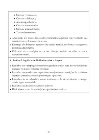 >   Carta de reclamação;
      >   Carta de solicitação;
      >   Anúncio publicitário;
      >   Carta de apresentação;
      >   Carta de agradecimento;
      >   Textos dissertativos.

! Adequação aos modos típicos de organização, seqüência e apresentação que
  caracterizam os diferentes de textos;
! Emprego de diferentes recursos da coesão textual, de forma a assegurar a
  continuidade do texto;
! Utilização das estratégias de escrita: planejar, redigir rascunho, revisar e
  reescrever o texto.

4. Análise Lingüística e Reflexão sobre a língua

! Identificação e emprego dos recursos gráficos usados para marcar a polifonia
    presente no conto, romance e notícias;
!   Reconhecimento do valor expressivo do adjetivo em descrições de cenários e
    lugares e caracterizações de personagens e pessoas;
!   Identificação de advérbios como indicadores de circunstâncias – tempo,
    modo, lugar, intensidade;
!   Identificação do discurso direto e indireto;
!   Distinção de vozes do verbo (ativa e passiva) em notícias.




                                      87
 