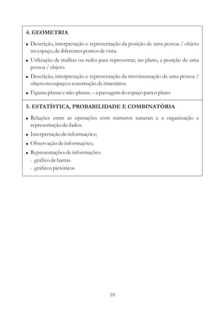 4. GEOMETRIA
! Descrição, interpretação e representação da posição de uma pessoa / objeto
  no espaço, de diferentes pontos de vista.
! Utilização de malhas ou redes para representar, no plano, a posição de uma
  pessoa / objeto.
! Descrição, interpretação e representação da movimentação de uma pessoa /
  objeto no espaço e construção de itinerários.
! Figuras planas e não-planas. – a passagem do espaço para o plano

5. ESTATÍSTICA, PROBABILIDADE E COMBINATÓRIA
! Relações entre as operações com números naturais e a organização e
  representação de dados.
! Interpretação de informações;
! Observação de informações;
! Representações de informações:
  - gráfico de barras
  - gráficos pictóricos




                                       10
 