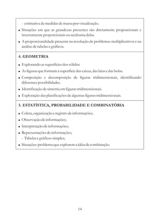 - estimativa de medidas de massa por visualização.
! Situações em que as grandezas presentes são diretamente proporcionais e
  inversamente proporcionais ou nenhuma delas.
! A proporcionalidade presente na resolução de problemas multiplicativos e na
  análise de tabelas e gráficos.

4. GEOMETRIA
! Explorando as superfícies dos sólidos
! As figuras que formam a superfície das caixas, das latas e das bolas.
! Composição e decomposição de figuras tridimensionais, identificando
  diferentes possibilidades.
! Identificação de simetria em figuras tridimensionais.
! Exploração das planificações de algumas figuras tridimensionais.

5. ESTATÍSTICA, PROBABILIDADE E COMBINATÓRIA
! Coleta, organização e registro de informações;
! Observação de informações;
! Interpretação de informações;
! Representações de informações;
  - Tabelas e gráficos simples;
! Situações-problema que explorem a idéia de combinação.




                                        14
 