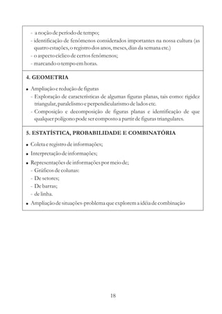 - a noção de período de tempo;
  - identificação de fenômenos considerados importantes na nossa cultura (as
    quatro estações, o registro dos anos, meses, dias da semana etc.)
  - o aspecto cíclico de certos fenômenos;
  - marcando o tempo em horas.

4. GEOMETRIA
! Ampliação e redução de figuras
  - Exploração de características de algumas figuras planas, tais como: rigidez
    triangular, paralelismo e perpendicularismo de lados etc.
  - Composição e decomposição de figuras planas e identificação de que
    qualquer polígono pode ser composto a partir de figuras triangulares.

5. ESTATÍSTICA, PROBABILIDADE E COMBINATÓRIA
! Coleta e registro de informações;
! Interpretação de informações;
! Representações de informações por meio de;
  -   Gráficos de colunas:
  -   De setores;
  -   De barras;
  -   de linha.
! Ampliação de situações-problema que explorem a idéia de combinação




                                      18
 
