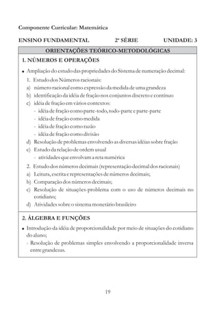 Componente Curricular: Matemática

ENSINO FUNDAMENTAL                         2ª SÉRIE             UNIDADE: 3
           ORIENTAÇÕES TEÓRICO-METODOLÓGICAS
 1. NÚMEROS E OPERAÇÕES
 ! Ampliação do estudo das propriedades do Sistema de numeração decimal:
  1. Estudo dos Números racionais:
  a) número racional como expressão da medida de uma grandeza
  b) identificação da idéia de fração nos conjuntos discreto e contínuo
  c) idéia de fração em vários contextos:
     - idéia de fração como parte-todo, todo-parte e parte-parte
     - idéia de fração como medida
     - idéia de fração como razão
     - idéia de fração como divisão
  d) Resolução de problemas envolvendo as diversas idéias sobre fração
  e) Estudo da relação de ordem usual
     - atividades que envolvam a reta numérica
  2. Estudo dos números decimais (representação decimal dos racionais)
  a) Leitura, escrita e representações de números decimais;
  b) Comparação dos números decimais;
  c) Resolução de situações-problema com o uso de números decimais no
     cotidiano;
  d) Atividades sobre o sistema monetário brasileiro

 2. ÁLGEBRA E FUNÇÕES
 ! Introdução da idéia de proporcionalidade por meio de situações do cotidiano
  do aluno;
  - Resolução de problemas simples envolvendo a proporcionalidade inversa
    entre grandezas.




                                      19
 
