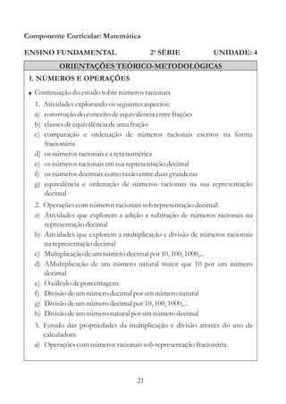 Componente Curricular: Matemática

ENSINO FUNDAMENTAL                       2ª SÉRIE            UNIDADE: 4
            ORIENTAÇÕES TEÓRICO-METODOLÓGICAS
 1. NÚMEROS E OPERAÇÕES
 ! Continuação do estudo sobre números racionais
  1.   Atividades explorando os seguintes aspectos:
  a)   construção do conceito de equivalência entre frações
  b)   classes de equivalência de uma fração
  c)   comparação e ordenação de números racionais escritos na forma
       fracionária
  d)   os números racionais e a reta numérica
  e)   os números racionais em sua representação decimal
  f)   os números decimais como razão entre duas grandezas
  g)   equivalência e ordenação de números racionais na sua representação
       decimal
  2. Operações com números racionais sob representação decimal:
  a) Atividades que explorem a adição e subtração de números racionais na
     representação decimal
  b) Atividades que explorem a multiplicação e divisão de números racionais
     na representação decimal
  c) Multiplicação de um número decimal por 10, 100, 1000,...
  d) AMultiplicação de um número natural maior que 10 por um número
     decimal
  e) O cálculo de porcentagens
  f) Divisão de um número decimal por um número natural
  g) Divisão de um número decimal por 10, 100, 1000,...
  h) Divisão de um número natural por um número decimal
  3. Estudo das propriedades da multiplicação e divisão através do uso da
     calculadora
  a) Operações com números racionais sob representação fracionária



                                    21
 