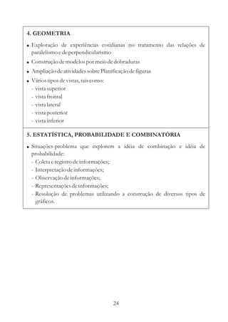 4. GEOMETRIA
! Exploração de experiências cotidianas no tratamento das relações de
  paralelismo e de perpendicularismo
! Construção de modelos por meio de dobraduras
! Ampliação de atividades sobre Planificação de figuras
! Vários tipos de vistas, tais como:
  -   vista superior
  -   vista frontal
  -   vista lateral
  -   vista posterior
  -   vista inferior

5. ESTATÍSTICA, PROBABILIDADE E COMBINATÓRIA
! Situações-problema que explorem a idéia de combinação e idéia de
  probabilidade:
  - Coleta e registro de informações;
  - Interpretação de informações;
  - Observação de informações;
  - Representações de informações;
  - Resolução de problemas utilizando a construção de diversos tipos de
    gráficos.




                                       24
 