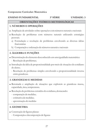 Componente Curricular: Matemática

ENSINO FUNDAMENTAL                         3ª SÉRIE             UNIDADE: 3
           ORIENTAÇÕES TEÓRICO-METODOLÓGICAS
 1. NÚMEROS E OPERAÇÕES
 ! Ampliação de atividades sobre operações com números naturais e racionais
 ! Resolução de problemas com números naturais utilizando estratégias
   pessoais.
   a) Formulação e resolução de problemas envolvendo as diversas idéias
      fracionárias
   b) Comparação e ordenação de números naturais e racionais

 2. ÁLGEBRA E FUNÇÕES
 ! Determinação do elemento desconhecido em uma igualdade matemática:
   - Resolução de problemas;
 ! Introdução da idéia de proporcionalidade por meio de situações do cotidiano
   do aluno;
   - Resolução de problemas simples envolvendo a proporcionalidade inversa
     entre grandezas.

 3. GRANDEZAS E MEDIDAS
 ! Retomada e ampliação de situações que explorem as grandezas massa,
   capacidade, área, temperatura.
 ! Resolução de problemas extraídos do cotidiano, destacando:
   - comparação de medidas;
   - estimativa de medidas;
   - aproximação de medidas

 4. GEOMETRIA
 ! Construção de figuras planas:
   - Composição e decomposição de figuras



                                      27
 
