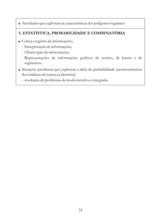 ! Atividades que explorem as características dos polígonos regulares

5. ESTATÍSTICA, PROBABILIDADE E COMBINATÓRIA
! Coleta e registro de informações;
  - Interpretação de informações;
  - Observação de informações;
  - Representações de informações gráficos de setores, de barras e de
    segmentos.
! Situações-problema que explorem a idéia de probabilidade (acontecimentos
  do cotidiano de natureza aleatória):
  - resolução de problemas de modo intuitivo e integrado.




                                      34
 