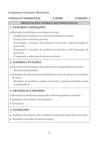 Componente Curricular: Matemática

ENSINO FUNDAMENTAL                           4ª SÉRIE            UNIDADE: 3
           ORIENTAÇÕES TEÓRICO-METODOLÓGICAS
 1. NÚMEROS E OPERAÇÕES
 ! Resolução de problemas com números naturais;
   - Simplificação de fração com o mesmo denominador comum;
   - Fração, número decimal e racional;
   - Formulação e resolução de problemas envolvendo a idéia fracionária de
     parte-todo;
   - Formulação e resolução de problema envolvendo a idéia fracionária de
     quociente;
   - Comparação e ordenação de números racionais.

 2. ÁLGEBRA E FUNÇÕES
 ! Determinação do elemento desconhecido em uma igualdade matemática:
   - Resolução de problemas;
 ! Introdução da idéia de proporcionalidade por meio de situações do cotidiano
   do aluno;
   - Resolução de problemas simples envolvendo a proporcionalidade inversa
     entre grandezas.

 3. GRANDEZAS E MEDIDAS
 ! Resolução de problemas empregando as diversas grandezas estudadas
 ! Ampliação de atividades sobre perímetro
 ! Estimativas

 4. GEOMETRIA
 ! Ampliação de situações sobre ampliação e redução de figuras por homotetias.
 ! Atividades com malhas de diferentes tipos




                                      35
 