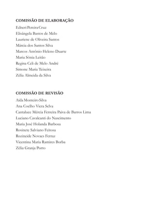 COMISSÃO DE ELABORAÇÃO
Edneri Pereira Cruz
Elisângela Bastos de Melo
Lauriene de Oliveira Santos
Márcia dos Santos Silva
Marcos Antônio Heleno Duarte
Maria Sônia Leitão
Regina Celi de Melo André
Simone Maria Teixeira
Zélia Almeida da Silva



COMISSÃO DE REVISÃO
Aída Monteiro Silva
Ana Coelho Viera Selva
Cantaluce Mércia Ferreira Paiva de Barros Lima
Luciano Cavalcanti do Nascimento
Maria José Holanda Barbosa
Rosinete Salviano Feitosa
Rozineide Novaes Ferraz
Vicentina Maria Ramires Borba
Zélia Granja Porto
 