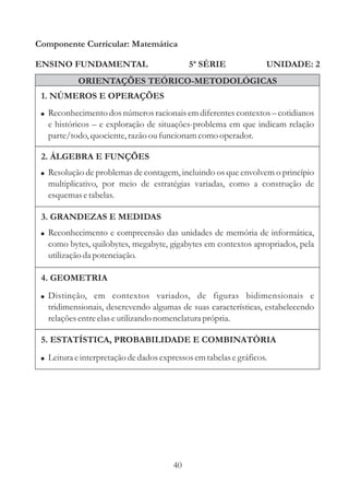 Componente Curricular: Matemática

ENSINO FUNDAMENTAL                           5ª SÉRIE              UNIDADE: 2
            ORIENTAÇÕES TEÓRICO-METODOLÓGICAS
 1. NÚMEROS E OPERAÇÕES
 ! Reconhecimento dos números racionais em diferentes contextos – cotidianos
   e históricos – e exploração de situações-problema em que indicam relação
   parte/todo, quociente, razão ou funcionam como operador.

 2. ÁLGEBRA E FUNÇÕES
 ! Resolução de problemas de contagem, incluindo os que envolvem o princípio
   multiplicativo, por meio de estratégias variadas, como a construção de
   esquemas e tabelas.

 3. GRANDEZAS E MEDIDAS
 ! Reconhecimento e compreensão das unidades de memória de informática,
   como bytes, quilobytes, megabyte, gigabytes em contextos apropriados, pela
   utilização da potenciação.

 4. GEOMETRIA
 ! Distinção, em contextos variados, de figuras bidimensionais e
   tridimensionais, descrevendo algumas de suas características, estabelecendo
   relações entre elas e utilizando nomenclatura própria.

 5. ESTATÍSTICA, PROBABILIDADE E COMBINATÓRIA
 ! Leitura e interpretação de dados expressos em tabelas e gráficos.




                                        40
 