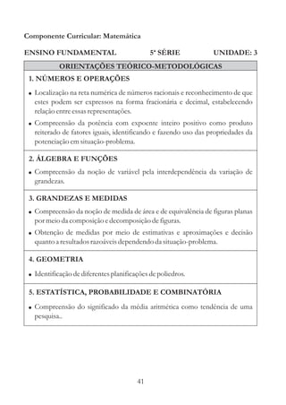Componente Curricular: Matemática

ENSINO FUNDAMENTAL                           5ª SÉRIE            UNIDADE: 3
            ORIENTAÇÕES TEÓRICO-METODOLÓGICAS
 1. NÚMEROS E OPERAÇÕES
 ! Localização na reta numérica de números racionais e reconhecimento de que
   estes podem ser expressos na forma fracionária e decimal, estabelecendo
   relação entre essas representações.
 ! Compreensão da potência com expoente inteiro positivo como produto
   reiterado de fatores iguais, identificando e fazendo uso das propriedades da
   potenciação em situação-problema.

 2. ÁLGEBRA E FUNÇÕES
 ! Compreensão da noção de variável pela interdependência da variação de
   grandezas.

 3. GRANDEZAS E MEDIDAS
 ! Compreensão da noção de medida de área e de equivalência de figuras planas
   por meio da composição e decomposição de figuras.
 ! Obtenção de medidas por meio de estimativas e aproximações e decisão
   quanto a resultados razoáveis dependendo da situação-problema.

 4. GEOMETRIA
 ! Identificação de diferentes planificações de poliedros.

 5. ESTATÍSTICA, PROBABILIDADE E COMBINATÓRIA
 ! Compreensão do significado da média aritmética como tendência de uma
   pesquisa..




                                        41
 