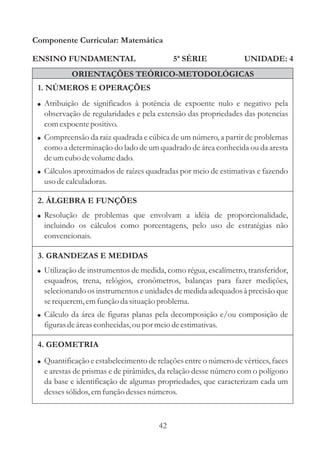 Componente Curricular: Matemática

ENSINO FUNDAMENTAL                           5ª SÉRIE             UNIDADE: 4
           ORIENTAÇÕES TEÓRICO-METODOLÓGICAS
 1. NÚMEROS E OPERAÇÕES
 ! Atribuição de significados à potência de expoente nulo e negativo pela
   observação de regularidades e pela extensão das propriedades das potencias
   com expoente positivo.
 ! Compreensão da raiz quadrada e cúbica de um número, a partir de problemas
   como a determinação do lado de um quadrado de área conhecida ou da aresta
   de um cubo de volume dado.
 ! Cálculos aproximados de raízes quadradas por meio de estimativas e fazendo
   uso de calculadoras.

 2. ÁLGEBRA E FUNÇÕES
 ! Resolução de problemas que envolvam a idéia de proporcionalidade,
   incluindo os cálculos como porcentagens, pelo uso de estratégias não
   convencionais.

 3. GRANDEZAS E MEDIDAS
 ! Utilização de instrumentos de medida, como régua, escalímetro, transferidor,
   esquadros, trena, relógios, cronômetros, balanças para fazer medições,
   selecionando os instrumentos e unidades de medida adequados à precisão que
   se requerem, em função da situação problema.
 ! Cálculo da área de figuras planas pela decomposição e/ou composição de
   figuras de áreas conhecidas, ou por meio de estimativas.

 4. GEOMETRIA
 ! Quantificação e estabelecimento de relações entre o número de vértices, faces
   e arestas de prismas e de pirâmides, da relação desse número com o polígono
   da base e identificação de algumas propriedades, que caracterizam cada um
   desses sólidos, em função desses números.



                                        42
 