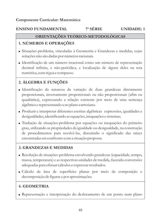 Componente Curricular: Matemática

ENSINO FUNDAMENTAL                          7ª SÉRIE                  UNIDADE: 1
           ORIENTAÇÕES TEÓRICO-METODOLÓGICAS
 1. NÚMEROS E OPERAÇÕES
 ! Situações-problema, vinculadas à Geometria e Grandezas e medidas, cujas
   soluções não são dadas por números racionais.
 ! Identificação de um número irracional como um número de representação
   decimal infinita, e não-periódica, e localização de alguns deles na reta
   numérica, com régua e compasso.

 2. ÁLGEBRA E FUNÇÕES
 ! Identificação da natureza da variação de duas grandezas diretamente
   proporcionais, inversamente proporcionais ou não proporcionais (afim ou
   quadrática), expressando a relação existente por meio de uma sentença
   algébrica e representando a no plano cartesiano.
 ! Produzir e interpretar diferentes escritas algébricas expressões, igualdades e
   desigualdades, identificando as equações, inequações e sistemas;
 ! Tradução de situações-problema por equações ou inequações do primeiro
   grau, utilizando as propriedades da igualdade ou desigualdade, na construção
   de procedimentos para resolvê-las, discutindo o significado das raízes
   encontradas em confronto com a situação proposta.

 3. GRANDEZAS E MEDIDAS
 ! Resolução de situações-problema envolvendo grandezas (capacidade, tempo,
   massa, temperatura) e as respectivas unidades de medida, fazendo conversões
   adequadas para efetuar cálculos e expressar resultados.
 ! Cálculo da área de superfícies planas por meio da composição e
   decomposição de figuras e por aproximações.

 4. GEOMETRIA
 ! Representação e interpretação do deslocamento de um ponto num plano



                                       48
 