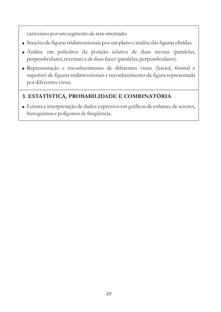 cartesiano por um segmento de reta orientado.
! Secções de figuras tridimensionais por um plano e análise das figuras obtidas.
! Análise em poliedros da posição relativa de duas arestas (paralelas,
  perpendiculares, reversas) e de duas faces (paralelas, perpendiculares).
! Representação e reconhecimento de diferentes vistas (lateral, frontal e
  superior) de figuras tridimensionais e reconhecimento da figura representada
  por diferentes vistas.

5. ESTATÍSTICA, PROBABILIDADE E COMBINATÓRIA
! Leitura e interpretação de dados expressos em gráficos de colunas, de setores,
  histogramas e polígonos de freqüência.




                                       49
 