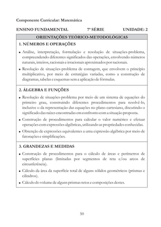 Componente Curricular: Matemática

ENSINO FUNDAMENTAL                         7ª SÉRIE              UNIDADE: 2
            ORIENTAÇÕES TEÓRICO-METODOLÓGICAS
 1. NÚMEROS E OPERAÇÕES
 ! Análise, interpretação, formulação e resolução de situações-problema,
   compreendendo diferentes significados das operações, envolvendo números
   naturais, inteiros, racionais e irracionais aproximados por racionais.
 ! Resolução de situações-problema de contagem, que envolvem o princípio
   multiplicativo, por meio de estratégias variadas, como a construção de
   diagramas, tabelas e esquemas sem a aplicação de fórmulas.

 2. ÁLGEBRA E FUNÇÕES
 ! Resolução de situações-problema por meio de um sistema de equações do
   primeiro grau, construindo diferentes procedimentos para resolvê-lo,
   inclusive o da representação das equações no plano cartesiano, discutindo o
   significado das raízes encontradas em confronto com a situação proposta.
 ! Construção de procedimentos para calcular o valor numérico e efetuar
   operações com expressões algébricas, utilizando as propriedades conhecidas.
 ! Obtenção de expressões equivalentes a uma expressão algébrica por meio de
   fatorações e simplificações.

 3. GRANDEZAS E MEDIDAS
 ! Construção de procedimentos para o cálculo de áreas e perímetros de
   superfícies planas (limitadas por segmentos de reta e/ou arcos de
   circunferência).
 ! Cálculo da área da superfície total de alguns sólidos geométricos (prismas e
   cilindros).
 ! Cálculo do volume de alguns prismas retos e composições destes.




                                      50
 