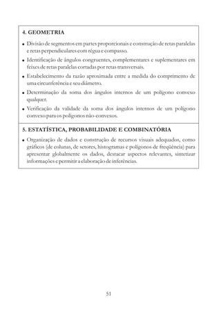 4. GEOMETRIA
! Divisão de segmentos em partes proporcionais e construção de retas paralelas
  e retas perpendiculares com régua e compasso.
! Identificação de ângulos congruentes, complementares e suplementares em
  feixes de retas paralelas cortadas por retas transversais.
! Estabelecimento da razão aproximada entre a medida do comprimento de
  uma circunferência e seu diâmetro.
! Determinação da soma dos ângulos internos de um polígono convexo
  qualquer.
! Verificação da validade da soma dos ângulos internos de um polígono
  convexo para os polígonos não-convexos.

5. ESTATÍSTICA, PROBABILIDADE E COMBINATÓRIA
! Organização de dados e construção de recursos visuais adequados, como
  gráficos (de colunas, de setores, histogramas e polígonos de freqüência) para
  apresentar globalmente os dados, destacar aspectos relevantes, sintetizar
  informações e permitir a elaboração de inferências.




                                         51
 