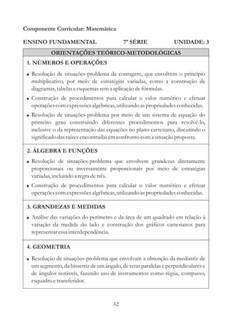 Componente Curricular: Matemática

ENSINO FUNDAMENTAL                         7ª SÉRIE              UNIDADE: 3
           ORIENTAÇÕES TEÓRICO-METODOLÓGICAS
 1. NÚMEROS E OPERAÇÕES
 ! Resolução de situações-problema de contagem, que envolvem o princípio
  multiplicativo, por meio de estratégias variadas, como a construção de
  diagramas, tabelas e esquemas sem a aplicação de fórmulas.
 ! Construção de procedimentos para calcular o valor numérico e efetuar
  operações com expressões algébricas, utilizando as propriedades conhecidas.
 ! Resolução de situações-problema por meio de um sistema de equação do
  primeiro grau construindo diferentes procedimentos para resolvê-lo,
  inclusive o da representação das equações no plano cartesiano, discutindo o
  significado das raízes encontradas em confronto com a situação proposta.

 2. ÁLGEBRA E FUNÇÕES
 ! Resolução de situações-problema que envolvem grandezas diretamente
  proporcionais ou inversamente proporcionais por meio de estratégias
  variadas, incluindo a regra de três.
 ! Construção de procedimentos para calcular o valor numérico e efetuar
  operações com expressões algébricas, utilizando as propriedades conhecidas.

 3. GRANDEZAS E MEDIDAS
 ! Análise das variações do perímetro e da área de um quadrado em relação à
  variação da medida do lado e construção dos gráficos cartesianos para
  representar essa interdependência.

 4. GEOMETRIA
 ! Resolução de situações-problema que envolvam a obtenção da mediatriz de
  um segmento, da bissetriz de um ângulo, de retas paralelas e perpendiculares e
  de ângulos notáveis, fazendo uso de instrumentos como régua, compasso,
  esquadro e transferidor.


                                      52
 