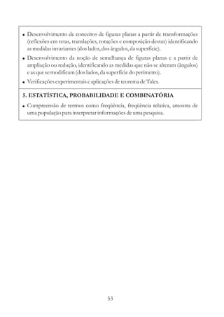 ! Desenvolvimento de conceitos de figuras planas a partir de transformações
  (reflexões em retas, translações, rotações e composição destas) identificando
  as medidas invariantes (dos lados, dos ângulos, da superfície).
! Desenvolvimento da noção de semelhança de figuras planas e a partir de
  ampliação ou redução, identificando as medidas que não se alteram (ângulos)
  e as que se modificam (dos lados, da superfície do perímetro).
! Verificações experimentais e aplicações de teorema de Tales.

5. ESTATÍSTICA, PROBABILIDADE E COMBINATÓRIA
! Compreensão de termos como freqüência, freqüência relativa, amostra de
  uma população para interpretar informações de uma pesquisa.




                                      53
 