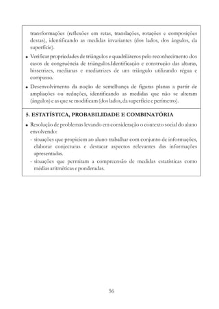 transformações (reflexões em retas, translações, rotações e composições
  destas), identificando as medidas invariantes (dos lados, dos ângulos, da
  superfície).
! Verificar propriedades de triângulos e quadriláteros pelo reconhecimento dos
  casos de congruência de triângulos.Identificação e construção das alturas,
  bissetrizes, medianas e mediatrizes de um triângulo utilizando régua e
  compasso.
! Desenvolvimento da noção de semelhança de figuras planas a partir de
  ampliações ou reduções, identificando as medidas que não se alteram
  (ângulos) e as que se modificam (dos lados, da superfície e perímetro).

5. ESTATÍSTICA, PROBABILIDADE E COMBINATÓRIA
! Resolução de problemas levando em consideração o contexto social do aluno
  envolvendo:
  - situações que propiciem ao aluno trabalhar com conjunto de informações,
    elaborar conjecturas e destacar aspectos relevantes das informações
    apresentadas.
  - situações que permitam a compreensão de medidas estatísticas como
    médias aritméticas e ponderadas.




                                     56
 