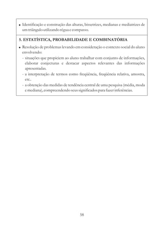 ! Identificação e construção das alturas, bissetrizes, medianas e mediatrizes de
  um triângulo utilizando régua e compasso.

5. ESTATÍSTICA, PROBABILIDADE E COMBINATÓRIA
! Resolução de problemas levando em consideração o contexto social do aluno
  envolvendo:
  - situações que propiciem ao aluno trabalhar com conjunto de informações,
    elaborar conjecturas e destacar aspectos relevantes das informações
    apresentadas.
  - a interpretação de termos como freqüência, freqüência relativa, amostra,
    etc..
  - a obtenção das medidas de tendência central de uma pesquisa (média, moda
    e mediana), compreendendo seus significados para fazer inferências.




                                      58
 