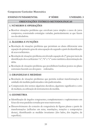 Componente Curricular: Matemática

ENSINO FUNDAMENTAL                            8ª SÉRIE         UNIDADE: 3
           ORIENTAÇÕES TEÓRICO-METODOLÓGICAS
 1. NÚMEROS E OPERAÇÕES
 ! Resolver situações problema que envolvam juros simples e casos de juros
  compostos, construindo estratégias variadas, particularmente as que fazem
  uso da calculadora.

 2. ÁLGEBRA E FUNÇÕES
 ! Resolução de situações problema que permitam ao aluno diferenciar uma
  equação do primeiro grau de uma equação do segundo a parti da identificação
  de seus coeficientes.
 ! Resolução de situações problema envolvendo equação do 2º grau por meio da
  identificação dos coeficientes “a”, “b” e “c” como também a determinação do
  delta.
 ! Resolução de situações problema que possibilitem localizar pontos no plano
  cartesiano fazendo uso dos pares ordenados.

 3. GRANDEZAS E MEDIDAS
 ! Resolução de situações problemas que permita realizar transformações de
  unidades de medidas padronizadas e não padronizadas.
 ! Compreensão dos termos algarismo duvidoso, algarismo significativo e erro
  de medição, na utilização de instrumentos de medida.

 4. GEOMETRIA
 ! Identificação de ângulos congruentes, complementares e suplementares em
  feixes de retas paralelas cortadas por retas transversais.
 ! Desenvolvimento do conceito de congruência de figuras planas a partir de
  transformações (reflexões em retas, translações, rotações e composições
  destas), identificando as medidas invariantes (dos lados, dos ângulos, da
  superfície).


                                         59
 