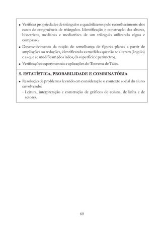 ! Verificar propriedades de triângulos e quadriláteros pelo reconhecimento dos
  casos de congruência de triângulos. Identificação e construção das alturas,
  bissetrizes, medianas e mediatrizes de um triângulo utilizando régua e
  compasso.
! Desenvolvimento da noção de semelhança de figuras planas a partir de
  ampliações ou reduções, identificando as medidas que não se alteram (ângulo)
  e as que se modificam (dos lados, da superfície e perímetro).
! Verificações experimentais e aplicações do Teorema de Tales.

5. ESTATÍSTICA, PROBABILIDADE E COMBINATÓRIA
! Resolução de problemas levando em consideração o contexto social do aluno
  envolvendo:
  - Leitura, interpretação e construção de gráficos de coluna, de linha e de
    setores.




                                     60
 