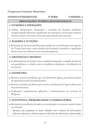 Componente Curricular: Matemática

ENSINO FUNDAMENTAL                            8ª SÉRIE                UNIDADE: 4
           ORIENTAÇÕES TEÓRICO-METODOLÓGICAS
 1. NÚMEROS E OPERAÇÕES
 ! Análise, interpretação, formulação e resolução de situações problema,
  compreendendo diferentes significados das operações, envolvendo números
  naturais, inteiros, racionais e irracionais aproximados por racionais.

 2. ÁLGEBRA E FUNÇÕES
 ! Resolução de situações-problema que podem ser resolvidas por uma equação
  do 2º grau cujas raízes sejam obtidas pela fatoração, discutindo o significado
  dessas raízes em confronto com a situação proposta.

 3. GRANDEZAS E MEDIDAS
 ! Estabelecimento da relação entre a medida da diagonal e a medida do lado de
  um quadrilátero e a relação entre as medidas do perímetro e do diâmetro de
  um círculo.

 4. GEOMETRIA
 ! Resolver situações problema que vise diferenciar figuras geométricas planas
  de espaciais por meio das planificações.
 ! Resolver situações problema que envolva semelhança de figuras planas por
  meio de homotetia.
 ! Verificações experimentais, aplicações e demonstrações do teorema de
  Pitógoras.

 5. ESTATÍSTICA, PROBABILIDADE E COMBINATÓRIA
 ! Resolução de problemas levando em consideração o contexto social do aluno
  envolvendo:
  - Situações que propiciem ao aluno trabalhar com conjunto de informações,
    elaborar conjecturas e destacar aspectos relevantes das informações apresentadas.


                                         61
 