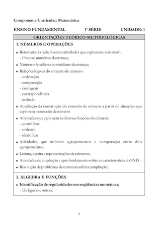 Componente Curricular: Matemática

ENSINO FUNDAMENTAL                           1ª SÉRIE           UNIDADE: 1
             ORIENTAÇÕES TEÓRICO-METODOLÓGICAS
 1. NÚMEROS E OPERAÇÕES
 ! Retomada do trabalho com atividades que explorem e envolvam:
   - O senso numérico da criança;
 ! Números familiares ao cotidiano da criança;
 ! Relações lógicas do conceito de número:
   -   ordenação
   -   comparação
   -   contagem
   -   correspondência
   -   inclusão
 ! Ampliação da construção do conceito de número a partir de situações que
   explorem o conceito de número
 ! Atividades que explorem as diversas funções do número:
   - quantificar
   - ordenar
   - identificar
 ! Atividades que utilizem agrupamentos e comparação entre dois
   agrupamentos;
 ! Leitura, escrita e representações de números;
 ! Atividades de ampliação e aprofundamento sobre as características do SND.
 ! Resolução de problemas de estrutura aditiva (ampliação)

 2. ÁLGEBRA E FUNÇÕES
 ! Identificação de regularidades em seqüências numéricas;
   - De figuras e outras;




                                        7
 