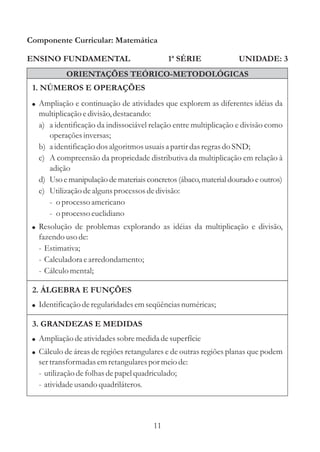 Componente Curricular: Matemática

ENSINO FUNDAMENTAL                          1ª SÉRIE              UNIDADE: 3
           ORIENTAÇÕES TEÓRICO-METODOLÓGICAS
 1. NÚMEROS E OPERAÇÕES
 ! Ampliação e continuação de atividades que explorem as diferentes idéias da
   multiplicação e divisão, destacando:
   a) a identificação da indissociável relação entre multiplicação e divisão como
      operações inversas;
   b) a identificação dos algoritmos usuais a partir das regras do SND;
   c) A compreensão da propriedade distributiva da multiplicação em relação à
      adição
   d) Uso e manipulação de materiais concretos (ábaco, material dourado e outros)
   e) Utilização de alguns processos de divisão:
      - o processo americano
      - o processo euclidiano
 ! Resolução de problemas explorando as idéias da multiplicação e divisão,
   fazendo uso de:
   - Estimativa;
   - Calculadora e arredondamento;
   - Cálculo mental;

 2. ÁLGEBRA E FUNÇÕES
 ! Identificação de regularidades em seqüências numéricas;

 3. GRANDEZAS E MEDIDAS
 ! Ampliação de atividades sobre medida de superfície
 ! Cálculo de áreas de regiões retangulares e de outras regiões planas que podem
   ser transformadas em retangulares por meio de:
   - utilização de folhas de papel quadriculado;
   - atividade usando quadriláteros.



                                       11
 