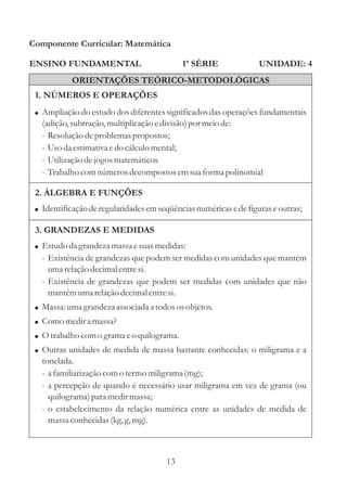 Componente Curricular: Matemática

ENSINO FUNDAMENTAL                          1ª SÉRIE               UNIDADE: 4
           ORIENTAÇÕES TEÓRICO-METODOLÓGICAS
 1. NÚMEROS E OPERAÇÕES
 ! Ampliação do estudo dos diferentes significados das operações fundamentais
   (adição, subtração, multiplicação e divisão) por meio de:
   - Resolução de problemas propostos;
   - Uso da estimativa e do cálculo mental;
   - Utilização de jogos matemáticos
   - Trabalho com números decompostos em sua forma polinomial

 2. ÁLGEBRA E FUNÇÕES
 ! Identificação de regularidades em seqüências numéricas e de figuras e outras;

 3. GRANDEZAS E MEDIDAS
 ! Estudo da grandeza massa e suas medidas:
   - Existência de grandezas que podem ser medidas com unidades que mantém
     uma relação decimal entre si.
   - Existência de grandezas que podem ser medidas com unidades que não
     mantém uma relação decimal entre si.
 ! Massa: uma grandeza associada a todos os objetos.
 ! Como medir a massa?
 ! O trabalho com o grama e o quilograma.
 ! Outras unidades de medida de massa bastante conhecidas: o miligrama e a
   tonelada.
   - a familiarização com o termo miligrama (mg);
   - a percepção de quando é necessário usar miligrama em vez de grama (ou
     quilograma) para medir massa;
   - o estabelecimento da relação numérica entre as unidades de medida de
     massa conhecidas (kg, g, mg).



                                       13
 