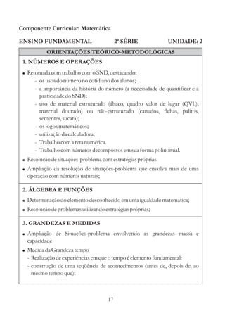 Componente Curricular: Matemática

ENSINO FUNDAMENTAL                          2ª SÉRIE           UNIDADE: 2
           ORIENTAÇÕES TEÓRICO-METODOLÓGICAS
 1. NÚMEROS E OPERAÇÕES
 ! Retomada com trabalho com o SND, destacando:
      - os usos do número no cotidiano dos alunos;
      - a importância da história do número (a necessidade de quantificar e a
        praticidade do SND);
      - uso de material estruturado (ábaco, quadro valor de lugar (QVL),
        material dourado) ou não-estruturado (canudos, fichas, palitos,
        sementes, sucata);
      - os jogos matemáticos;
      - utilização da calculadora;
      - Trabalho com a reta numérica.
      - Trabalho com números decompostos em sua forma polinomial.
 ! Resolução de situações-problema com estratégias próprias;
 ! Ampliação da resolução de situações-problema que envolva mais de uma
   operação com números naturais;

 2. ÁLGEBRA E FUNÇÕES
 ! Determinação do elemento desconhecido em uma igualdade matemática;
 ! Resolução de problemas utilizando estratégias próprias;

 3. GRANDEZAS E MEDIDAS
 ! Ampliação de Situações-problema envolvendo as grandezas massa e
   capacidade
 ! Medida da Grandeza tempo
   - Realização de experiências em que o tempo é elemento fundamental:
   - construção de uma seqüência de acontecimentos (antes de, depois de, ao
     mesmo tempo que);



                                       17
 