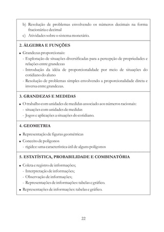 b) Resolução de problemas envolvendo os números decimais na forma
     fracionária e decimal
  c) Atividades sobre o sistema monetário.

2. ÁLGEBRA E FUNÇÕES
! Grandezas proporcionais:
  - Exploração de situações diversificadas para a percepção de propriedades e
    relações entre grandezas
  - Introdução da idéia de proporcionalidade por meio de situações do
    cotidiano do aluno
  - Resolução de problemas simples envolvendo a proporcionalidade direta e
    inversa entre grandezas.

3. GRANDEZAS E MEDIDAS
! O trabalho com unidades de medidas associado aos números racionais:
  - situações com unidades de medidas
  - Jogos e aplicações a situações do cotidiano.

4. GEOMETRIA
! Representação de figuras geométricas
! Conceito de polígonos
  - rigidez: uma característica útil de alguns polígonos

5. ESTATÍSTICA, PROBABILIDADE E COMBINATÓRIA
! Coleta e registro de informações;
  - Interpretação de informações;
  - Observação de informações;
  - Representações de informações: tabelas e gráfico.
! Representações de informações: tabelas e gráfico.




                                        22
 