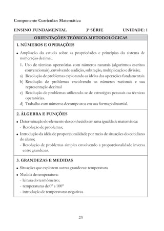 Componente Curricular: Matemática

ENSINO FUNDAMENTAL                         3ª SÉRIE             UNIDADE: 1
           ORIENTAÇÕES TEÓRICO-METODOLÓGICAS
 1. NÚMEROS E OPERAÇÕES
 ! Ampliação do estudo sobre as propriedades e princípios do sistema de
  numeração decimal;
  1. Uso de técnicas operatórias com números naturais (algoritmos escritos
     convencionais), envolvendo a adição, subtração, multiplicação e divisão;
  a) Resolução de problemas explorando as idéias das operações fundamentais
  b) Resolução de problemas envolvendo os números racionais e sua
     representação decimal
  c) Resolução de problemas utilizando-se de estratégias pessoais ou técnicas
     operatórias.
  d) Trabalho com números decompostos em sua forma polinomial.

 2. ÁLGEBRA E FUNÇÕES
 ! Determinação do elemento desconhecido em uma igualdade matemática:
  - Resolução de problemas;
 ! Introdução da idéia de proporcionalidade por meio de situações do cotidiano
  do aluno;
  - Resolução de problemas simples envolvendo a proporcionalidade inversa
    entre grandezas.

 3. GRANDEZAS E MEDIDAS
 ! Situações que explorem outras grandezas: temperatura
 ! Medida de temperatura:
  - leitura do termômetro;
  - temperaturas de 0° a 100°
  - introdução de temperaturas negativas




                                      23
 