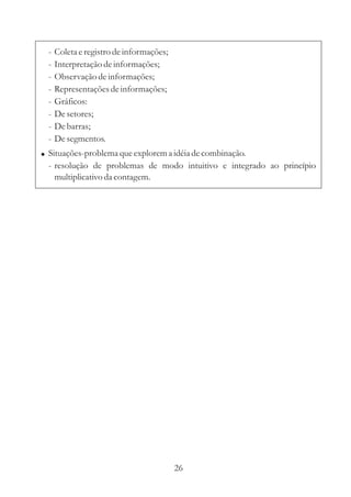 -   Coleta e registro de informações;
 -   Interpretação de informações;
 -   Observação de informações;
 -   Representações de informações;
 -   Gráficos:
 -   De setores;
 -   De barras;
 -   De segmentos.
! Situações-problema que explorem a idéia de combinação.
 - resolução de problemas de modo intuitivo e integrado ao princípio
   multiplicativo da contagem.




                                         26
 