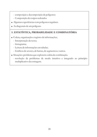 - composição e decomposição de polígonos
  - Composição de corpos redondos
! Algumas experiências com polígonos regulares
! As diagonais de um polígono

5. ESTATÍSTICA, PROBABILIDADE E COMBINATÓRIA
! Coleta, organização e registro de informações;
  -   Interpretação de texto;
  -   histograma;
  -   Leitura de informações em tabelas;
  -   Gráficos de setores, de barras, de segmentos e outros.
! Situações-problema que explorem a idéia de combinação.
  - resolução de problemas de modo intuitivo e integrado ao princípio
    multiplicativo da contagem.




                                         28
 