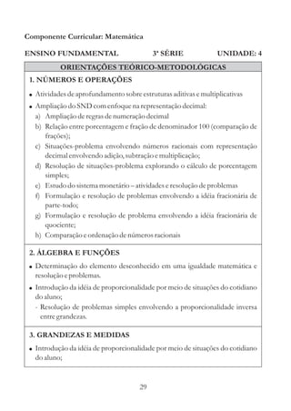 Componente Curricular: Matemática

ENSINO FUNDAMENTAL                          3ª SÉRIE              UNIDADE: 4
           ORIENTAÇÕES TEÓRICO-METODOLÓGICAS
 1. NÚMEROS E OPERAÇÕES
 ! Atividades de aprofundamento sobre estruturas aditivas e multiplicativas
 ! Ampliação do SND com enfoque na representação decimal:
   a) Ampliação de regras de numeração decimal
   b) Relação entre porcentagem e fração de denominador 100 (comparação de
      frações);
   c) Situações-problema envolvendo números racionais com representação
      decimal envolvendo adição, subtração e multiplicação;
   d) Resolução de situações-problema explorando o cálculo de porcentagem
      simples;
   e) Estudo do sistema monetário – atividades e resolução de problemas
   f) Formulação e resolução de problemas envolvendo a idéia fracionária de
      parte-todo;
   g) Formulação e resolução de problema envolvendo a idéia fracionária de
      quociente;
   h) Comparação e ordenação de números racionais

 2. ÁLGEBRA E FUNÇÕES
 ! Determinação do elemento desconhecido em uma igualdade matemática e
   resolução e problemas.
 ! Introdução da idéia de proporcionalidade por meio de situações do cotidiano
   do aluno;
   - Resolução de problemas simples envolvendo a proporcionalidade inversa
     entre grandezas.

 3. GRANDEZAS E MEDIDAS
 ! Introdução da idéia de proporcionalidade por meio de situações do cotidiano
   do aluno;


                                       29
 