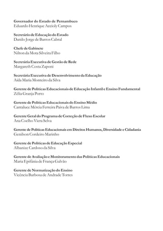 Governador do Estado de Pernambuco
Eduardo Henrique Accioly Campos

Secretário de Educação do Estado
Danilo Jorge de Barros Cabral

Chefe de Gabinete
Nilton da Mota Silveira Filho

Secretária Executiva de Gestão de Rede
Margareth Costa Zaponi

Secretária Executiva de Desenvolvimento da Educação
Aída Maria Monteiro da Silva

Gerente de Políticas Educacionais de Educação Infantil e Ensino Fundamental
Zélia Granja Porto

Gerente de Políticas Educacionais do Ensino Médio
Cantaluce Mércia Ferreira Paiva de Barros Lima

Gerente Geral do Programa de Correção de Fluxo Escolar
Ana Coelho Viera Selva

Gerente de Políticas Educacionais em Direitos Humanos, Diversidade e Cidadania
Genilson Cordeiro Marinho

Gerente de Políticas de Educação Especial
Albanize Cardoso da Silva

Gerente de Avaliação e Monitoramento das Políticas Educacionais
Maria Epifânia de França Galvão

Gerente de Normatização do Ensino
Vicência Barbosa de Andrade Torres
 
