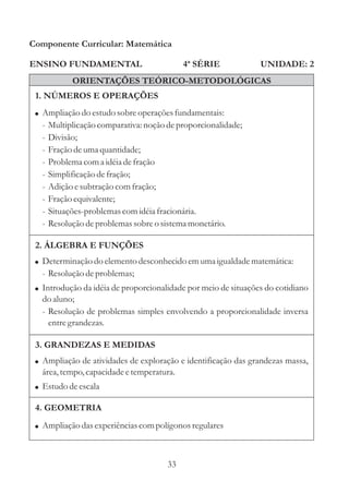 Componente Curricular: Matemática

ENSINO FUNDAMENTAL                          4ª SÉRIE            UNIDADE: 2
            ORIENTAÇÕES TEÓRICO-METODOLÓGICAS
 1. NÚMEROS E OPERAÇÕES
 ! Ampliação do estudo sobre operações fundamentais:
  -   Multiplicação comparativa: noção de proporcionalidade;
  -   Divisão;
  -   Fração de uma quantidade;
  -   Problema com a idéia de fração
  -   Simplificação de fração;
  -   Adição e subtração com fração;
  -   Fração equivalente;
  -   Situações-problemas com idéia fracionária.
  -   Resolução de problemas sobre o sistema monetário.

 2. ÁLGEBRA E FUNÇÕES
 ! Determinação do elemento desconhecido em uma igualdade matemática:
  - Resolução de problemas;
 ! Introdução da idéia de proporcionalidade por meio de situações do cotidiano
  do aluno;
  - Resolução de problemas simples envolvendo a proporcionalidade inversa
    entre grandezas.

 3. GRANDEZAS E MEDIDAS
 ! Ampliação de atividades de exploração e identificação das grandezas massa,
  área, tempo, capacidade e temperatura.
 ! Estudo de escala

 4. GEOMETRIA
 ! Ampliação das experiências com polígonos regulares



                                       33
 