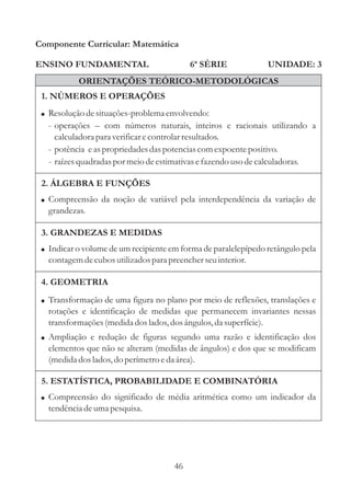 Componente Curricular: Matemática

ENSINO FUNDAMENTAL                         6ª SÉRIE             UNIDADE: 3
           ORIENTAÇÕES TEÓRICO-METODOLÓGICAS
 1. NÚMEROS E OPERAÇÕES
 ! Resolução de situações-problema envolvendo:
  - operações – com números naturais, inteiros e racionais utilizando a
    calculadora para verificar e controlar resultados.
  - potência e as propriedades das potencias com expoente positivo.
  - raízes quadradas por meio de estimativas e fazendo uso de calculadoras.

 2. ÁLGEBRA E FUNÇÕES
 ! Compreensão da noção de variável pela interdependência da variação de
  grandezas.

 3. GRANDEZAS E MEDIDAS
 ! Indicar o volume de um recipiente em forma de paralelepípedo retângulo pela
  contagem de cubos utilizados para preencher seu interior.

 4. GEOMETRIA
 ! Transformação de uma figura no plano por meio de reflexões, translações e
  rotações e identificação de medidas que permanecem invariantes nessas
  transformações (medida dos lados, dos ângulos, da superfície).
 ! Ampliação e redução de figuras segundo uma razão e identificação dos
  elementos que não se alteram (medidas de ângulos) e dos que se modificam
  (medida dos lados, do perímetro e da área).

 5. ESTATÍSTICA, PROBABILIDADE E COMBINATÓRIA
 ! Compreensão do significado de média aritmética como um indicador da
  tendência de uma pesquisa.




                                      46
 