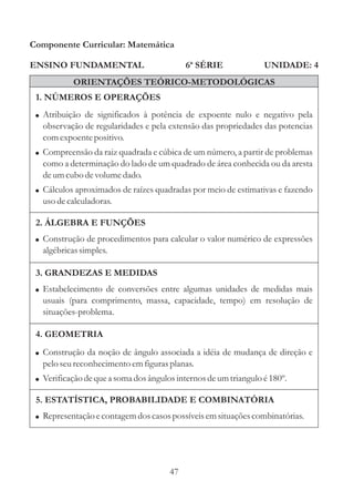 Componente Curricular: Matemática

ENSINO FUNDAMENTAL                          6ª SÉRIE              UNIDADE: 4
           ORIENTAÇÕES TEÓRICO-METODOLÓGICAS
 1. NÚMEROS E OPERAÇÕES
 ! Atribuição de significados à potência de expoente nulo e negativo pela
   observação de regularidades e pela extensão das propriedades das potencias
   com expoente positivo.
 ! Compreensão da raiz quadrada e cúbica de um número, a partir de problemas
   como a determinação do lado de um quadrado de área conhecida ou da aresta
   de um cubo de volume dado.
 ! Cálculos aproximados de raízes quadradas por meio de estimativas e fazendo
   uso de calculadoras.

 2. ÁLGEBRA E FUNÇÕES
 ! Construção de procedimentos para calcular o valor numérico de expressões
   algébricas simples.

 3. GRANDEZAS E MEDIDAS
 ! Estabelecimento de conversões entre algumas unidades de medidas mais
   usuais (para comprimento, massa, capacidade, tempo) em resolução de
   situações-problema.

 4. GEOMETRIA
 ! Construção da noção de ângulo associada a idéia de mudança de direção e
   pelo seu reconhecimento em figuras planas.
 ! Verificação de que a soma dos ângulos internos de um triangulo é 180º.

 5. ESTATÍSTICA, PROBABILIDADE E COMBINATÓRIA
 ! Representação e contagem dos casos possíveis em situações combinatórias.




                                       47
 