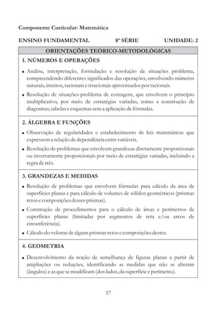 Componente Curricular: Matemática

ENSINO FUNDAMENTAL                         8ª SÉRIE             UNIDADE: 2
           ORIENTAÇÕES TEÓRICO-METODOLÓGICAS
 1. NÚMEROS E OPERAÇÕES
 ! Análise, interpretação, formulação e resolução de situações problema,
  compreendendo diferentes significados das operações, envolvendo números
  naturais, inteiros, racionais e irracionais aproximados por racionais.
 ! Resolução de situações-problema de contagem, que envolvem o princípio
  multiplicativo, por meio de estratégias variadas, como a construção de
  diagramas, tabelas e esquemas sem a aplicação de fórmulas.

 2. ÁLGEBRA E FUNÇÕES
 ! Observação de regularidades e estabelecimento de leis matemáticas que
  expressem a relação de dependência entre variáveis.
 ! Resolução de problemas que envolvem grandezas diretamente proporcionais
  ou inversamente proporcionais por meio de estratégias variadas, incluindo a
  regra de três.

 3. GRANDEZAS E MEDIDAS
 ! Resolução de problemas que envolvem fórmulas para cálculo da área de
  superfícies planas e para cálculo de volumes de sólidos geométricos (prismas
  retos e composições desses prismas).
 ! Construção de procedimentos para o cálculo de áreas e perímetros de
  superfícies planas (limitadas por segmentos de reta e/ou arcos de
  circunferência).
 ! Cálculo do volume de alguns prismas retos e composições destes.

 4. GEOMETRIA
 ! Desenvolvimento da noção de semelhança de figuras planas a partir de
  ampliações ou reduções, identificando as medidas que não se alteram
  (ângulos) e as que se modificam (dos lados, da superfície e perímetro).


                                      57
 