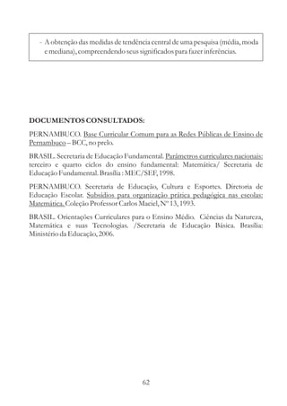 - A obtenção das medidas de tendência central de uma pesquisa (média, moda
     e mediana), compreendendo seus significados para fazer inferências.




DOCUMENTOS CONSULTADOS:
PERNAMBUCO. Base Curricular Comum para as Redes Públicas de Ensino de
Pernambuco – BCC, no prelo.
BRASIL. Secretaria de Educação Fundamental. Parâmetros curriculares nacionais:
terceiro e quarto ciclos do ensino fundamental: Matemática/ Secretaria de
Educação Fundamental. Brasília : MEC/SEF, 1998.
PERNAMBUCO. Secretaria de Educação, Cultura e Esportes. Diretoria de
Educação Escolar. Subsídios para organização prática pedagógica nas escolas:
Matemática. Coleção Professor Carlos Maciel, Nº 13, 1993.
BRASIL. Orientações Curriculares para o Ensino Médio. Ciências da Natureza,
Matemática e suas Tecnologias. /Secretaria de Educação Básica. Brasília:
Ministério da Educação, 2006.




                                     62
 
