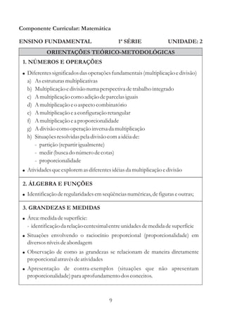 Componente Curricular: Matemática

ENSINO FUNDAMENTAL                           1ª SÉRIE              UNIDADE: 2
             ORIENTAÇÕES TEÓRICO-METODOLÓGICAS
 1. NÚMEROS E OPERAÇÕES
 ! Diferentes significados das operações fundamentais (multiplicação e divisão)
   a)   As estruturas multiplicativas
   b)   Multiplicação e divisão numa perspectiva de trabalho integrado
   c)   A multiplicação como adição de parcelas iguais
   d)   A multiplicação e o aspecto combinatório
   e)   A multiplicação e a configuração retangular
   f)   A multiplicação e a proporcionalidade
   g)   A divisão como operação inversa da multiplicação
   h)   Situações resolvidas pela divisão com a idéia de:
        - partição (repartir igualmente)
        - medir (busca do número de cotas)
        - proporcionalidade
 ! Atividades que explorem as diferentes idéias da multiplicação e divisão

 2. ÁLGEBRA E FUNÇÕES
 ! Identificação de regularidades em seqüências numéricas, de figuras e outras;

 3. GRANDEZAS E MEDIDAS
 ! Área: medida de superfície:
   - identificação da relação centesimal entre unidades de medida de superfície
 ! Situações envolvendo o raciocínio proporcional (proporcionalidade) em
   diversos níveis de abordagem
 ! Observação de como as grandezas se relacionam de maneira diretamente
   proporcional através de atividades
 ! Apresentação de contra-exemplos (situações que não apresentam
   proporcionalidade) para aprofundamento dos conceitos.



                                         9
 