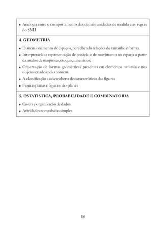 ! Analogia entre o comportamento das demais unidades de medida e as regras
  do SND

4. GEOMETRIA
! Dimensionamento de espaços, percebendo relações de tamanho e forma.
! Interpretação e representação de posição e de movimento no espaço a partir
  da análise de maquetes, croquis, itinerários;
! Observação de formas geométricas presentes em elementos naturais e nos
  objetos criados pelo homem.
! A classificação e a descoberta de características das figuras
! Figuras planas e figuras não-planas

5. ESTATÍSTICA, PROBABILIDADE E COMBINATÓRIA
! Coleta e organização de dados
! Atividades com tabelas simples




                                        10
 