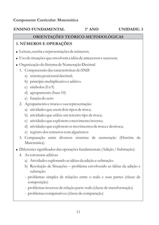 Componente Curricular: Matemática

ENSINO FUNDAMENTAL                           1º ANO                  UNIDADE: 3
           ORIENTAÇÕES TEÓRICO-METODOLÓGICAS
 1. NÚMEROS E OPERAÇÕES
 ! Leitura, escrita e representações de números;
 ! Uso de situações que envolvem a idéia de antecessor e sucessor;
 ! Organização do Sistema de Numeração Decimal
   1. Compreensão das características do SND
      a) sistema posicional decimal;
      b) princípio multiplicativo e aditivo.
      c) símbolos (0 a 9)
      d) agrupamento (base 10)
      e) função do zero
   2. Agrupamento e trocas e sua representação:
      a) atividades que usem dois tipos de troca;
      b) atividades que utilize um terceiro tipo de troca;
      c) atividades que explorem o movimento inverso;
      d) atividades que explorem os movimentos de troca e destroca;
      e) registro dos números com algarismos
   3. Comparação entre diversos sistemas de numeração (História da
      Matemática)
 ! Diferentes significados das operações fundamentais (Adição / Subtração):
   4. As estruturas aditivas
      a) Atividades explorando as idéias da adição e subtração:
      b) Resolução de Situações – problema envolvendo as idéias da adição e
         subtração
      - problemas simples de relações entre o todo e suas partes (classe de
        composição)
      - problemas inversos de relação parte-todo (classe de transformação)
      - problemas comparativos (classe de comparação)



                                       11
 