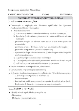 Componente Curricular: Matemática

ENSINO FUNDAMENTAL                           1º ANO                UNIDADE: 4
             ORIENTAÇÕES TEÓRICO-METODOLÓGICAS
 1. NÚMEROS E OPERAÇÕES
 ! Continuação e ampliação dos diferentes significados das operações
   fundamentais (Adição / Subtração):
   1. As estruturas aditivas
      a) Atividades explorando as diferentes idéias da adição e subtração:
      b) Resolução de Situações – problema envolvendo as idéias da adição e
         subtração
      - problemas simples de relações entre o todo e suas partes (classe de
        composição)
      - problemas inversos de relação parte-todo (classe de transformação)
      - problemas comparativos (classe de comparação)
      - apresentação de problemas oralmente, por escrito, por meio de figuras,
        em forma de jogos etc.
      c) Algumas propriedades da adição e subtração
      d) Decomposição de um número para calcular o resultado de uma adição
      e) Atividades que explorem a estimativa e o cálculo mental
 ! Escrita numérica e o valor posicional, observando:
 ! Leitura, escrita e representações de números;
 ! Diferentes significados das operações Multiplicação / Divisão fundamentais:
      -   A construção do algoritmo da multiplicação
      -   Idéias da divisão
      -   Resolução de problemas envolvendo o conceito de multiplicação e divisão
      -   Exploração de Situações – problema envolvendo estimativa

 2. ÁLGEBRA E FUNÇÕES
 ! Identificação de regularidades em seqüências:
   - Numéricas;
   - De figuras e outras seqüências;


                                        14
 